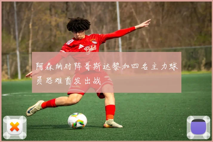 阿森纳对阵哥斯达黎加四名主力球员恐难首发出战