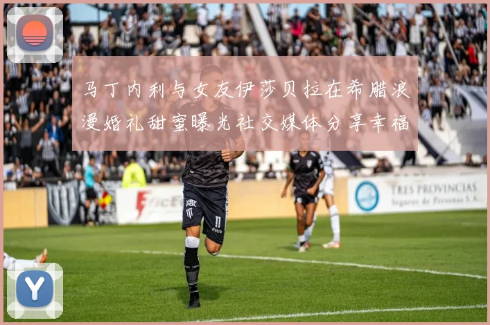 马丁内利与女友伊莎贝拉在希腊浪漫婚礼甜蜜曝光社交媒体分享幸福瞬间