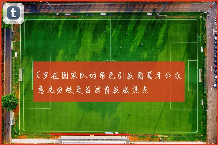C罗在国家队的角色引发葡萄牙公众意见分歧是否该首发成焦点