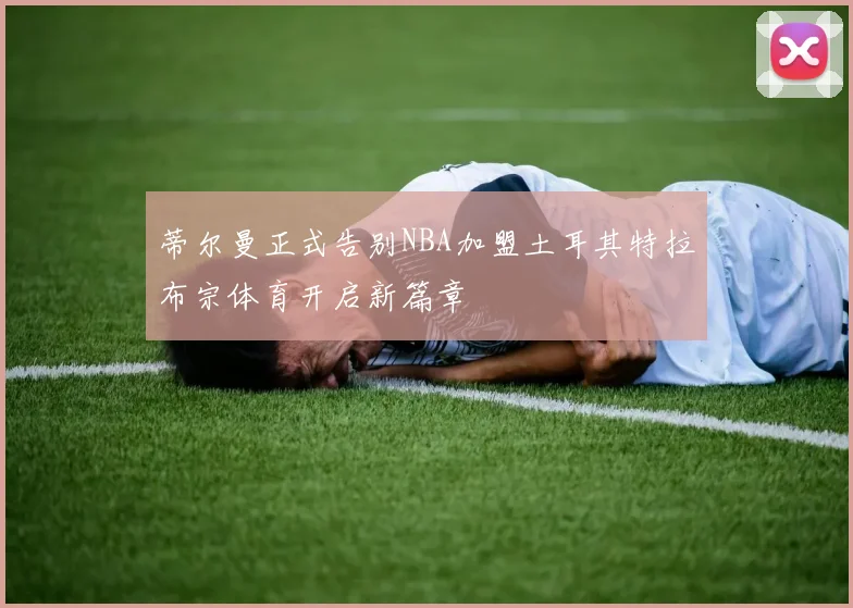 蒂尔曼正式告别NBA加盟土耳其特拉布宗体育开启新篇章