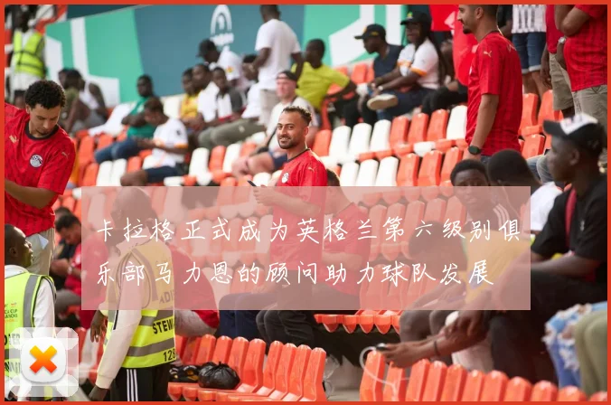 卡拉格正式成为英格兰第六级别俱乐部马力恩的顾问助力球队发展