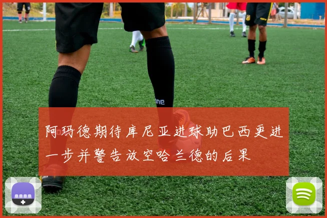 阿玛德期待库尼亚进球助巴西更进一步并警告放空哈兰德的后果