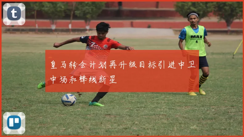 皇马转会计划再升级目标引进中卫中场和锋线新星
