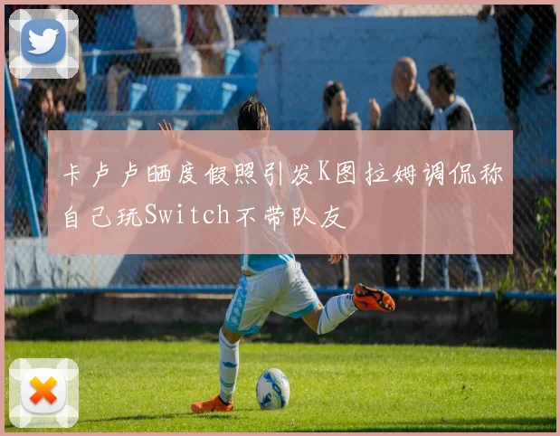 卡卢卢晒度假照引发K图拉姆调侃称自己玩Switch不带队友