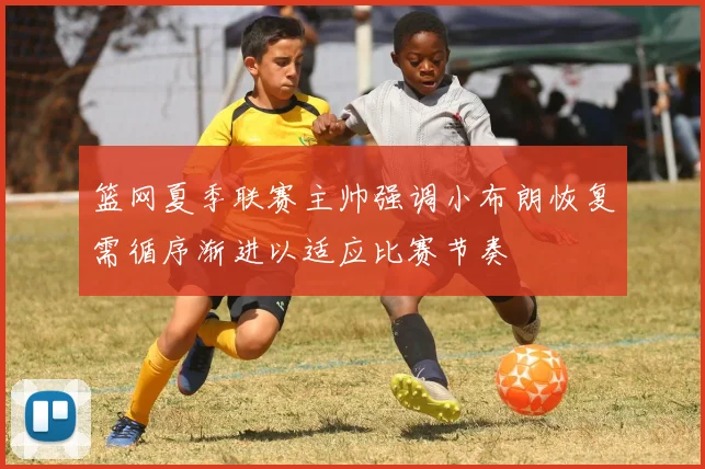 篮网夏季联赛主帅强调小布朗恢复需循序渐进以适应比赛节奏