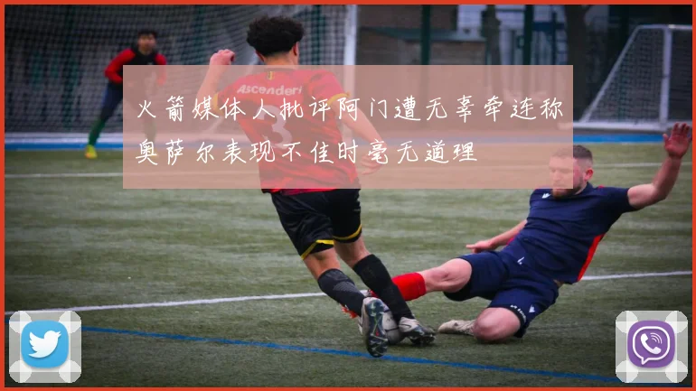 火箭媒体人批评阿门遭无辜牵连称奥萨尔表现不佳时毫无道理