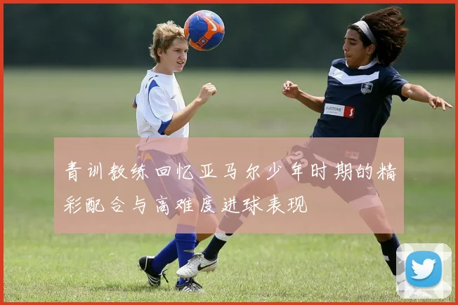 青训教练回忆亚马尔少年时期的精彩配合与高难度进球表现
