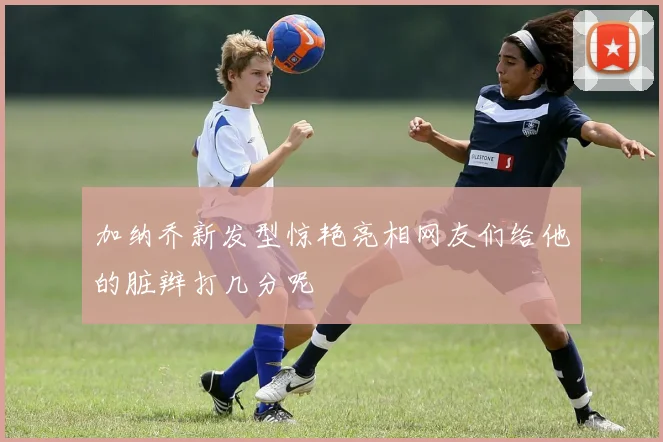 加纳乔新发型惊艳亮相网友们给他的脏辫打几分呢