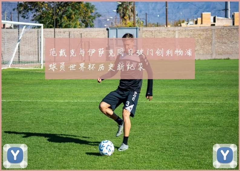 范戴克与伊萨克同日破门创利物浦球员世界杯历史新纪录