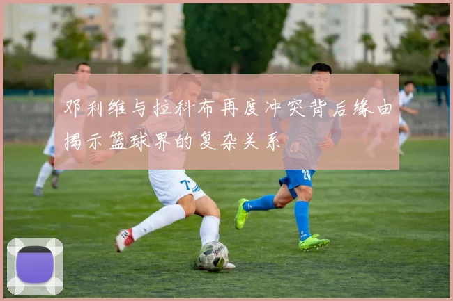 邓利维与拉科布再度冲突背后缘由揭示篮球界的复杂关系