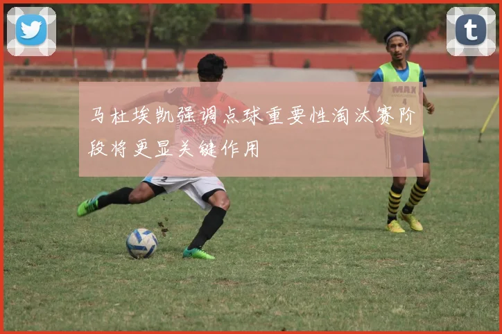 马杜埃凯强调点球重要性淘汰赛阶段将更显关键作用
