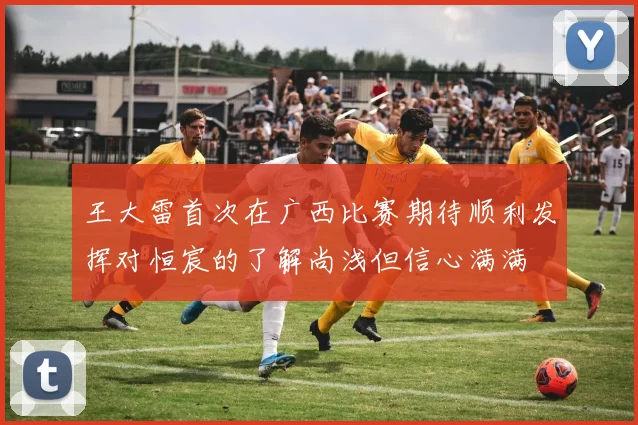 王大雷首次在广西比赛期待顺利发挥对恒宸的了解尚浅但信心满满