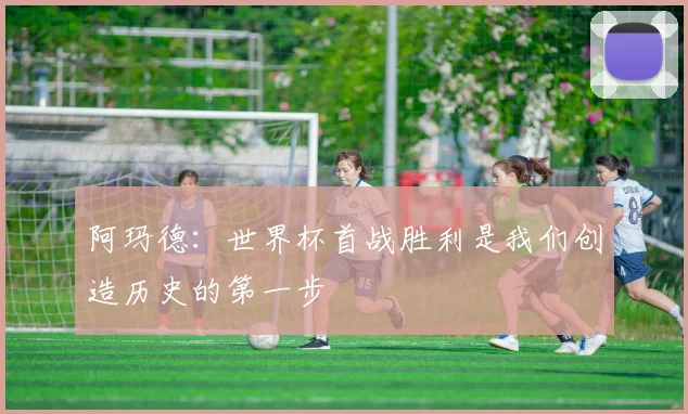 阿玛德：世界杯首战胜利是我们创造历史的第一步