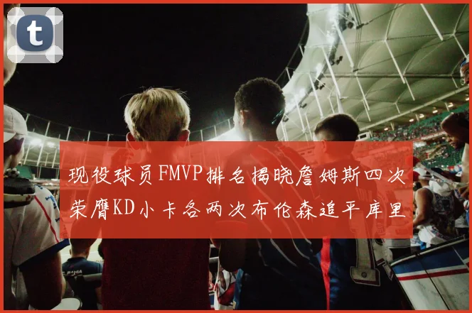 现役球员FMVP排名揭晓詹姆斯四次荣膺KD小卡各两次布伦森追平库里与约基奇